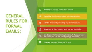 GENERAL
RULES FOR
FORMAL
EMAILS:
Politeness: be very polite show respect.
Formality: Avoid making jokes, using slang words.
Clarity: Be clear by including any relevant details.
Requests: So state exactly what you are requesting.
Greetings: “To Whom It May Concern,” if you do know
the name, you can use “Dear [Title] [Last Name],”.
Closings: A simple “Sincerely” is best.
 