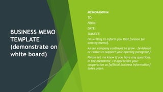 BUSINESS MEMO
TEMPLATE
(demonstrate on
white board)
 MEMORANDUM
 TO:
 FROM:
 DATE:
 SUBJECT:
 I'm writing to inform you that [reason for
writing memo].
 As our company continues to grow - [evidence
or reason to support your opening paragraph].
 Please let me know if you have any questions.
In the meantime, I'd appreciate your
cooperation as [official business information]
takes place.
 
