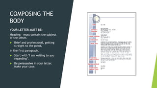 COMPOSING THE
BODY
YOUR LETTER MUST BE:
Heading – must contain the subject
of the letter.
 Brief and professional, getting
straight to the point,
in the first paragraph.
 Start with "I am writing to you
regarding“.
 Be persuasive in your letter.
Make your case.
 