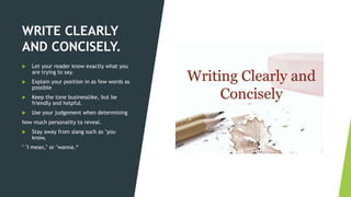 WRITE CLEARLY
AND CONCISELY.
 Let your reader know exactly what you
are trying to say.
 Explain your position in as few words as
possible
 Keep the tone businesslike, but be
friendly and helpful.
 Use your judgement when determining
how much personality to reveal.
 Stay away from slang such as "you
know,
" "I mean," or "wanna.“
 