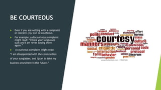 BE COURTEOUS
 Even if you are writing with a complaint
or concern, you can be courteous.
 For example, a discourteous complaint
might read: “I think your sunglasses
suck and I am never buying them
again.”
 A courteous complaint might read:
“I am disappointed with the construction
of your sunglasses, and I plan to take my
business elsewhere in the future.”
 