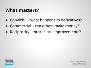 What matters?
● Copyleft - what happens to derivatives?
● Commercial - can others make money?
● Reciprocity - must share improvements?
@WriteSpeakCode
@CodeMontage
 