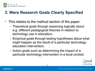 3. Were Research Goals Clearly Specified

• This relates to the method section of the paper:
   – Theoretical goals through reasoning logically about
     e.g. different pedagogical theories in relation to
     technology use in education;
   – Empirical goals through testing hypotheses about what
     might happen as the result of a particular technology
     education intervention;
   – Action goals such as determining the impact of a
     particular technology intervention in a local context.


                            10
 