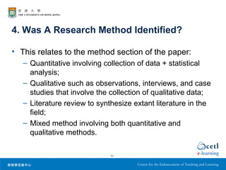4. Was A Research Method Identified?

• This relates to the method section of the paper:
   – Quantitative involving collection of data + statistical
     analysis;
   – Qualitative such as observations, interviews, and case
     studies that involve the collection of qualitative data;
   – Literature review to synthesize extant literature in the
     field;
   – Mixed method involving both quantitative and
     qualitative methods.

                              11
 