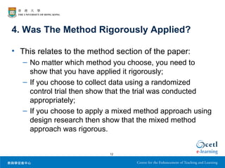 4. Was The Method Rigorously Applied?

• This relates to the method section of the paper:
   – No matter which method you choose, you need to
     show that you have applied it rigorously;
   – If you choose to collect data using a randomized
     control trial then show that the trial was conducted
     appropriately;
   – If you choose to apply a mixed method approach using
     design research then show that the mixed method
     approach was rigorous.


                           12
 