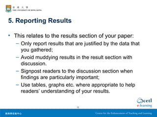 5. Reporting Results

• This relates to the results section of your paper:
   – Only report results that are justified by the data that
     you gathered;
   – Avoid muddying results in the result section with
     discussion.
   – Signpost readers to the discussion section when
     findings are particularly important;
   – Use tables, graphs etc. where appropriate to help
     readers’ understanding of your results.

                               13
 