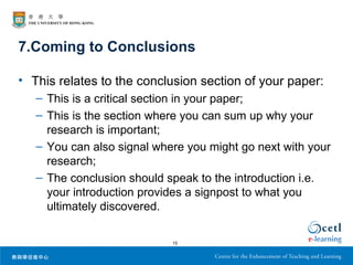 7.Coming to Conclusions

• This relates to the conclusion section of your paper:
   – This is a critical section in your paper;
   – This is the section where you can sum up why your
     research is important;
   – You can also signal where you might go next with your
     research;
   – The conclusion should speak to the introduction i.e.
     your introduction provides a signpost to what you
     ultimately discovered.

                            15
 