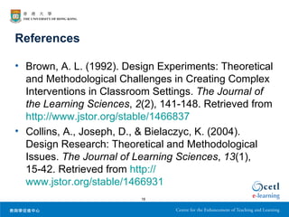 References

• Brown, A. L. (1992). Design Experiments: Theoretical
  and Methodological Challenges in Creating Complex
  Interventions in Classroom Settings. The Journal of
  the Learning Sciences, 2(2), 141-148. Retrieved from
  http://www.jstor.org/stable/1466837
• Collins, A., Joseph, D., & Bielaczyc, K. (2004).
  Design Research: Theoretical and Methodological
  Issues. The Journal of Learning Sciences, 13(1),
  15-42. Retrieved from http://
  www.jstor.org/stable/1466931
                          18
 