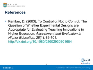 References

• Kember, D. (2003). To Control or Not to Control: The
  Question of Whether Experimental Designs are
  Appropriate for Evaluating Teaching Innovations in
  Higher Education. Assessment and Evaluation in
  Higher Education, 28(1), 89-101.
  http://dx.doi.org/10.1080/02602930301684




                          19
 