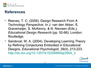References

• Reeves, T. C. (2006). Design Research From A
  Technology Perspective. In J. van den Akker, S.
  Gravemeijer, S. McKenny, & N. Nieveen (Eds.),
  Educational Design Research (pp. 52-66). London:
  Routledge.
• Sandoval, W. A. (2004). Developing Learning Theory
  by Refining Conjectures Embodied in Educational
  Designs. Educational Psychologist, 39(4), 213-223.
  http://dx.doi.org/10.1207/s15326985ep3904_3

                         22
 