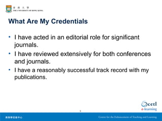 What Are My Credentials

• I have acted in an editorial role for significant
  journals.
• I have reviewed extensively for both conferences
  and journals.
• I have a reasonably successful track record with my
  publications.




                          3
 