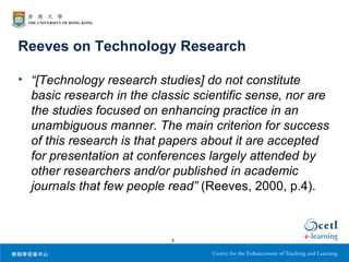 Reeves on Technology Research

• “[Technology research studies] do not constitute
  basic research in the classic scientific sense, nor are
  the studies focused on enhancing practice in an
  unambiguous manner. The main criterion for success
  of this research is that papers about it are accepted
  for presentation at conferences largely attended by
  other researchers and/or published in academic
  journals that few people read” (Reeves, 2000, p.4).



                            5
 