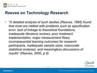 Reeves on Technology Research

• “A detailed analysis of such studies (Reeves, 1995) found
  that most are riddled with problems such as specification
  error, lack of linkage to theoretical foundations,
  inadequate literature reviews, poor treatment
  implementation, major measurement flaws,
  inconsequential learning outcomes for research
  participants, inadequate sample sizes, inaccurate
  statistical analyses, and meaningless discussions of
  results” (Reeves, 2000, p.4).



                             6
 