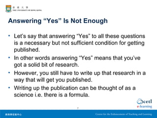 Answering “Yes” Is Not Enough

• Let’s say that answering “Yes” to all these questions
  is a necessary but not sufficient condition for getting
  published.
• In other words answering “Yes” means that you’ve
  got a solid bit of research.
• However, you still have to write up that research in a
  way that will get you published.
• Writing up the publication can be thought of as a
  science i.e. there is a formula.

                            7
 