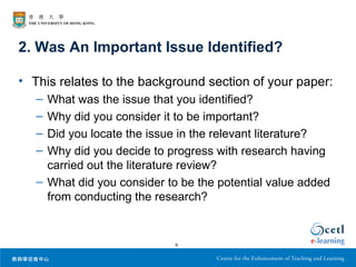 2. Was An Important Issue Identified?

• This relates to the background section of your paper:
   – What was the issue that you identified?
   – Why did you consider it to be important?
   – Did you locate the issue in the relevant literature?
   – Why did you decide to progress with research having
     carried out the literature review?
   – What did you consider to be the potential value added
     from conducting the research?


                             9
 