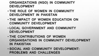 ORGANIZATIONS (NGO) IN COMMUNITY
DEVELOPMENT
• THE ROLE OF WOMEN IN COMMUNITY
DEVELOPMENT IN PAKISTAN
• THE IMPACT OF WOMEN EDUCATION ON
COMMUNITY DEVELOPMENT
• LOCAL GOVERNMENT AND COMMUNITY
DEVELOPMENT
• THE CONTRIBUTIONS OF WOMEN
ORGANISATIONS IN COMMUNITY DEVELOPMENT
IN PAKISTAN
• SOCIAL AND COMMUNITY DEVELOPMENT:
PROBLEMS AND CHALLENGES
 