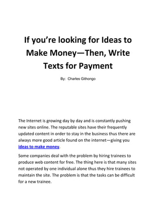 If you’re looking for Ideas to Make Money—Then, Write Texts for Payment<br />By:  Charles Githongo<br />The Internet is growing day by day and is constantly pushing new sites online. The reputable sites have their frequently updated content in order to stay in the business thus there are always more good article found on the internet—giving you ideas to make money. <br />Some companies deal with the problem by hiring trainees to produce web content for free. The thing here is that many sites not operated by one individual alone thus they hire trainees to maintain the site. The problem is that the tasks can be difficult for a new trainee. <br />Many agencies provide texts for professional websites. But these are unaffordable for many webmasters therefore many are looking for writers who offer cheap services to webmasters. Anyone who can write good articles to some extent, and can earn with paid text works as fast ways to make money online. <br />A look at the following sites should be worth it if you plan to hire freelance writers:<br />,[object Object]