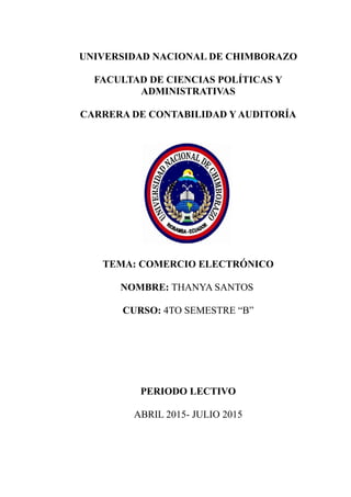 UNIVERSIDAD NACIONAL DE CHIMBORAZO
FACULTAD DE CIENCIAS POLÍTICAS Y
ADMINISTRATIVAS
CARRERA DE CONTABILIDAD Y AUDITORÍA
TEMA: COMERCIO ELECTRÓNICO
NOMBRE: THANYA SANTOS
CURSO: 4TO SEMESTRE “B”
PERIODO LECTIVO
ABRIL 2015- JULIO 2015
 