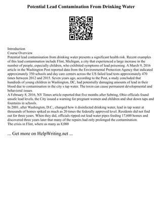 Potential Lead Contamination From Drinking Water
Introduction
Course Overview
Potential lead contamination from drinking water presents a significant health risk. Recent examples
of this lead contamination include Flint, Michigan, a city that experienced a large increase in the
number of people, especially children, who exhibited symptoms of lead poisoning. A March 9, 2016
article in the Washington Post reported data from the Environmental Protection Agency that indicated
approximately 350 schools and day care centers across the US failed lead tests approximately 470
times between 2012 and 2015. Seven years ago, according to the Post, a study concluded that
hundreds of young children in Washington, DC, had potentially damaging amounts of lead in their
blood due to contamination in the city s tap water. The toxin can cause permanent developmental and
behavioral issues.
A February 8, 2016, NY Times article reported that five months after Sebring, Ohio officials found
unsafe lead levels, the City issued a warning for pregnant women and children and shut down taps and
fountains in schools.
In 2001, after Washington, D.C., changed how it disinfected drinking water, lead in tap water at
thousands of homes spiked as much as 20 times the federally approved level. Residents did not find
out for three years. When they did, officials ripped out lead water pipes feeding 17,600 homes and
discovered three years later that many of the repairs had only prolonged the contamination.
The crisis in Flint, where as many as 8,000
... Get more on HelpWriting.net ...
 