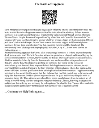 The Roots of Happiness
Early Modern Europe experienced several tragedies in which the citizens sensed that there must be a
better way to live where happiness was more familiar. Alterations for what truly defines absolute
happiness in a society during these times of catastrophe were expressed through utopian literature.
Thomas More s Utopia, Tomasso Campanella s City of the Sun, and Caron De Beaumarchais The
Marriage of Figaro together attempt to answer what truly creates a happy civilization during different
periods of crisis within Europe. Each of these utopian literature s suggest a different origin that
happiness derives from, soundly signifying that change in Europe would be beneficial. The
revolutionary ideas of change in Europe proposed by Utopia, City of ... Show more content on
Helpwriting.net ...
Another interesting approach that Utopia takes to encourage happiness is to have no punishment by
death to those who steal. The belief was that without the punishment of death and instead forcing the
accused to manual labor, in return, there would be no thieves. Showing Utopias Erasmian influence,
this idea was derived directly from the Romans who also used manual labor for punishment of
thievery. Clearly then, this utopia was pushing for happiness that would not be focused on
materialistic goods. Instead, these utopians derived their happiness from moral pleasure, or any
enjoyment that was not destructive to the body or morals of themselves or others. For example, the
people of Utopia obtained gratification from philosophical debate between others. Happiness was very
important to this society for the reason that they believed that God had created man to be happy and
enjoy life. Furthermore, God had planted appetites in man for good and healthy things in order to
promote a happy life. Thus, citizens were also able to obtain moral pleasure from the natural act of
eating. However during this time Europeans were predominantly Catholic, believing in original sin
and the idea that suffering was necessary for redemption of the afterlife. But, Thomas More made this
radical statement contradictory for the reason that happiness was so acute in Europe
... Get more on HelpWriting.net ...
 