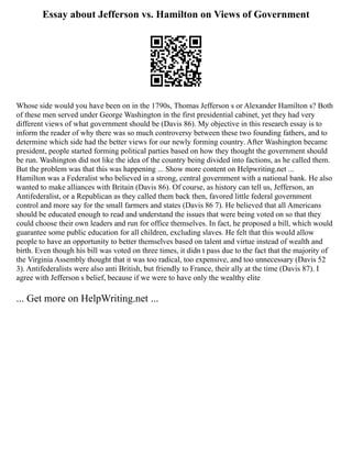 Essay about Jefferson vs. Hamilton on Views of Government
Whose side would you have been on in the 1790s, Thomas Jefferson s or Alexander Hamilton s? Both
of these men served under George Washington in the first presidential cabinet, yet they had very
different views of what government should be (Davis 86). My objective in this research essay is to
inform the reader of why there was so much controversy between these two founding fathers, and to
determine which side had the better views for our newly forming country. After Washington became
president, people started forming political parties based on how they thought the government should
be run. Washington did not like the idea of the country being divided into factions, as he called them.
But the problem was that this was happening ... Show more content on Helpwriting.net ...
Hamilton was a Federalist who believed in a strong, central government with a national bank. He also
wanted to make alliances with Britain (Davis 86). Of course, as history can tell us, Jefferson, an
Antifederalist, or a Republican as they called them back then, favored little federal government
control and more say for the small farmers and states (Davis 86 7). He believed that all Americans
should be educated enough to read and understand the issues that were being voted on so that they
could choose their own leaders and run for office themselves. In fact, he proposed a bill, which would
guarantee some public education for all children, excluding slaves. He felt that this would allow
people to have an opportunity to better themselves based on talent and virtue instead of wealth and
birth. Even though his bill was voted on three times, it didn t pass due to the fact that the majority of
the Virginia Assembly thought that it was too radical, too expensive, and too unnecessary (Davis 52
3). Antifederalists were also anti British, but friendly to France, their ally at the time (Davis 87). I
agree with Jefferson s belief, because if we were to have only the wealthy elite
... Get more on HelpWriting.net ...
 