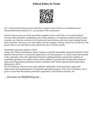 Ethical Ethics In Nestle
Q3. c, Research the Internet and provide three examples where Nestle or its subsidiaries have
demonstrated ethical practices (i.e., giving back to the community).
Nestlé is known to be one of the most hated companies in the world. Due to its several unethical
activities (like child labor, mislabelling, price fixing, pollution, its marketing of baby formula in poor
countries, etc.) that has received a lot of controversy and criticisms and even a long standing boycott
from consumers. However, if we look further into this company s history, Nestle was not that evil. The
proof is that we can still find out some ethical activities of Nestle recently.
Sustainable Agriculture Initiative (SAI)
Along with Unilever and Danone, Nestle company created the Sustainable Agriculture Initiative (SAI)
platform. Because this is a non profit organization so its main purpose is to satisfy needs and demands
of the community. Also, this organization formed to putting principles and practices together on
sustainable agriculture for certain crops in order to address environmental, societal and economical
topics around agriculture production systems said Hans Joehr Nestle corporate head of agriculture
(Kruschwitz, 2013).
The SAI Platform, which involves many different stakeholders of the food chain, support the
improvement and implementation of sustainable agriculture practices. Start with 14 members, now it
grows to more than 90 members joined this organization. (SAI Platform website). All
... Get more on HelpWriting.net ...
 
