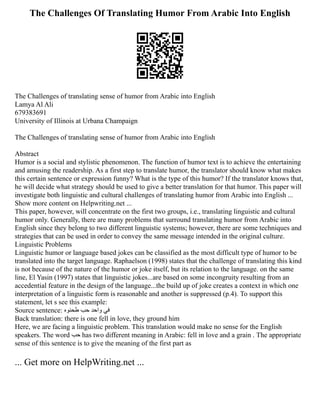 The Challenges Of Translating Humor From Arabic Into English
The Challenges of translating sense of humor from Arabic into English
Lamya Al Ali
679383691
University of Illinois at Urbana Champaign
The Challenges of translating sense of humor from Arabic into English
Abstract
Humor is a social and stylistic phenomenon. The function of humor text is to achieve the entertaining
and amusing the readership. As a first step to translate humor, the translator should know what makes
this certain sentence or expression funny? What is the type of this humor? If the translator knows that,
he will decide what strategy should be used to give a better translation for that humor. This paper will
investigate both linguistic and cultural challenges of translating humor from Arabic into English ...
Show more content on Helpwriting.net ...
This paper, however, will concentrate on the first two groups, i.e., translating linguistic and cultural
humor only. Generally, there are many problems that surround translating humor from Arabic into
English since they belong to two different linguistic systems; however, there are some techniques and
strategies that can be used in order to convey the same message intended in the original culture.
Linguistic Problems
Linguistic humor or language based jokes can be classified as the most difficult type of humor to be
translated into the target language. Raphaelson (1998) states that the challenge of translating this kind
is not because of the nature of the humor or joke itself, but its relation to the language. on the same
line, El Yasin (1997) states that linguistic jokes...are based on some incongruity resulting from an
accedential feature in the design of the language...the build up of joke creates a context in which one
interpretation of a linguistic form is reasonable and another is suppressed (p.4). To support this
statement, let s see this example:
Source sentence: ‫طحنوه‬ ‫حب‬ ‫واحد‬ ‫في‬
Back translation: there is one fell in love, they ground him
Here, we are facing a linguistic problem. This translation would make no sense for the English
speakers. The word ‫حب‬ has two different meaning in Arabic: fell in love and a grain . The appropriate
sense of this sentence is to give the meaning of the first part as
... Get more on HelpWriting.net ...
 