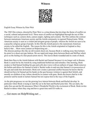 Witness
English Essay Witness by Peter Weir
The 1985 film witness, directed by Peter Weir is a crime/drama that develops the theme of conflict on
a social, cultural and personal level. These areas of conflict are highlighted through the use of film
techniques such as; camera shots, camera angles, lighting and costume. The film outlines the contrast
between mainstream American society and the Amish community in regional Pennsylvania. While
American society is seen as a violent and arrogant group of people, whereas the Amish are seen to be
a peaceful, religious group of people. In this film the Amish perceive the mainstream American
society to be called the English . The reason for this is the Amish originated in England so they
believe that ... Show more content on Helpwriting.net ...
The director portrays this like an old western shoot out, because Book is walking away then holsters
his pistol in a shoot out type fashion. We see rapid mid range shots between Book and McPhee which
gives us the feeling of a fast paced action movie. This leaves Book wounded and in a state of shock.
Book then flees to the Amish hideout with Rachel and Samuel because it is no longer safe in Boston.
Book is cared for by the Amish by using traditional herbal teas and remedies. One morning, Book
awakes to find Samuel holding his gun and yells don t move with an outburst of anger. Book removes
the bullets and allows for Samuel to hold it. Rachel walks in and sees that Samuel is in possession of
the gun and sends him downstairs. Book now creates a personal conflict because he knows that he
should not have let Samuel get his hands on the gun because violence is against their beliefs, and
morally no children of any culture should be in contact with guns. Book also knows that he is the
protector and he needs to nurture Samuel but not expose him to the ways of the English .
As the plot progresses we see the growing love interest between Book and Rachel develop. In
particular where Book is trying to start the car in the barn and Rachel joins him. The car starts, the
radio fires up and the DJ announces What A Wonderful World to the excitement of Book. Book invites
Rachel to dance where they sing and have a great time until Eli walks in.
... Get more on HelpWriting.net ...
 