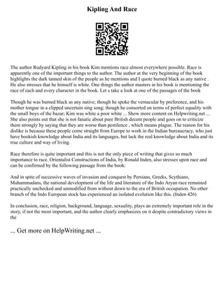 Kipling And Race
The author Rudyard Kipling in his book Kim mentions race almost everywhere possible. Race is
apparently one of the important things to the author. The author at the very beginning of the book
highlights the dark tanned skin of the people as he mentions and I quote burned black as any native .
He also stresses that he himself is white. One things the author masters in his book is mentioning the
race of each and every character in the book. Let s take a look at one of the passages of the book
Though he was burned black as any native; though he spoke the vernacular by preference, and his
mother tongue in a clipped uncertain sing song; though he consorted on terms of perfect equality with
the small boys of the bazar; Kim was white a poor white ... Show more content on Helpwriting.net ...
She also points out that she is not fanatic about pure British decent people and goes on to criticize
them strongly by saying that they are worse than pestilence , which means plague. The reason for his
dislike is because these people come straight from Europe to work in the Indian bureaucracy, who just
have bookish knowledge about India and its languages, but lack the real knowledge about India and its
true culture and way of living.
Race therefore is quite important and this is not the only piece of writing that gives so much
importance to race. Orientalist Constructions of India, by Ronald Inden, also stresses upon race and
can be confirmed by the following passage from the book:
And in spite of successive waves of invasion and conquest by Persians, Greeks, Scythians,
Muhammadans, the national development of the life and literature of the Indo Aryan race remained
practically unchecked and unmodified from without down to the era of British occupation. No other
branch of the Indo European stock has experienced an isolated evolution like this. (Inden 426)
In conclusion, race, religion, background, language, sexuality, plays an extremely important role in the
story, if not the most important, and the author clearly emphasizes on it despite contradictory views in
the
... Get more on HelpWriting.net ...
 