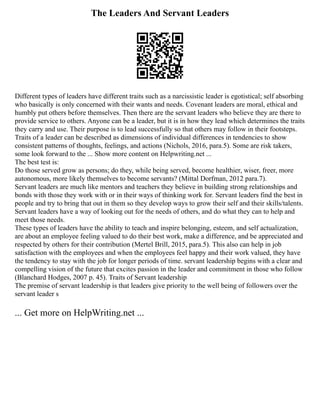 The Leaders And Servant Leaders
Different types of leaders have different traits such as a narcissistic leader is egotistical; self absorbing
who basically is only concerned with their wants and needs. Covenant leaders are moral, ethical and
humbly put others before themselves. Then there are the servant leaders who believe they are there to
provide service to others. Anyone can be a leader, but it is in how they lead which determines the traits
they carry and use. Their purpose is to lead successfully so that others may follow in their footsteps.
Traits of a leader can be described as dimensions of individual differences in tendencies to show
consistent patterns of thoughts, feelings, and actions (Nichols, 2016, para.5). Some are risk takers,
some look forward to the ... Show more content on Helpwriting.net ...
The best test is:
Do those served grow as persons; do they, while being served, become healthier, wiser, freer, more
autonomous, more likely themselves to become servants? (Mittal Dorfman, 2012 para.7).
Servant leaders are much like mentors and teachers they believe in building strong relationships and
bonds with those they work with or in their ways of thinking work for. Servant leaders find the best in
people and try to bring that out in them so they develop ways to grow their self and their skills/talents.
Servant leaders have a way of looking out for the needs of others, and do what they can to help and
meet those needs.
These types of leaders have the ability to teach and inspire belonging, esteem, and self actualization,
are about an employee feeling valued to do their best work, make a difference, and be appreciated and
respected by others for their contribution (Mertel Brill, 2015, para.5). This also can help in job
satisfaction with the employees and when the employees feel happy and their work valued, they have
the tendency to stay with the job for longer periods of time. servant leadership begins with a clear and
compelling vision of the future that excites passion in the leader and commitment in those who follow
(Blanchard Hodges, 2007 p. 45). Traits of Servant leadership
The premise of servant leadership is that leaders give priority to the well being of followers over the
servant leader s
... Get more on HelpWriting.net ...
 