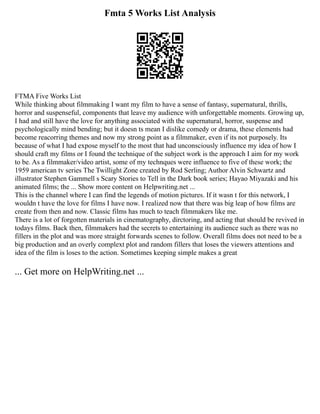 Fmta 5 Works List Analysis
FTMA Five Works List
While thinking about filmmaking I want my film to have a sense of fantasy, supernatural, thrills,
horror and suspenseful, components that leave my audience with unforgettable moments. Growing up,
I had and still have the love for anything associated with the supernatural, horror, suspense and
psychologically mind bending; but it doesn ts mean I dislike comedy or drama, these elements had
become reacorring themes and now my strong point as a filmmaker, even if its not purposely. Its
because of what I had expose myself to the most that had unconsciously influence my idea of how I
should craft my films or I found the technique of the subject work is the approach I aim for my work
to be. As a filmmaker/video artist, some of my technques were influence to five of these work; the
1959 american tv series The Twillight Zone created by Rod Serling; Author Alvin Schwartz and
illustrator Stephen Gammell s Scary Stories to Tell in the Dark book series; Hayao Miyazaki and his
animated films; the ... Show more content on Helpwriting.net ...
This is the channel where I can find the legends of motion pictures. If it wasn t for this network, I
wouldn t have the love for films I have now. I realized now that there was big leap of how films are
create from then and now. Classic films has much to teach filmmakers like me.
There is a lot of forgotten materials in cinematography, dirctoring, and acting that should be revived in
todays films. Back then, filmmakers had the secrets to entertaining its audience such as there was no
fillers in the plot and was more straight forwards scenes to follow. Overall films does not need to be a
big production and an overly complext plot and random fillers that loses the viewers attentions and
idea of the film is loses to the action. Sometimes keeping simple makes a great
... Get more on HelpWriting.net ...
 
