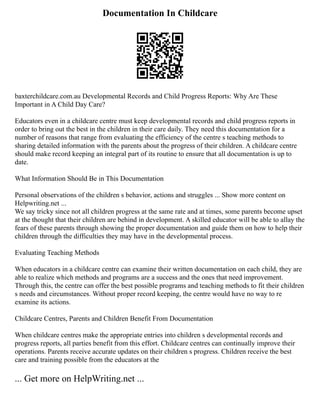 Documentation In Childcare
baxterchildcare.com.au Developmental Records and Child Progress Reports: Why Are These
Important in A Child Day Care?
Educators even in a childcare centre must keep developmental records and child progress reports in
order to bring out the best in the children in their care daily. They need this documentation for a
number of reasons that range from evaluating the efficiency of the centre s teaching methods to
sharing detailed information with the parents about the progress of their children. A childcare centre
should make record keeping an integral part of its routine to ensure that all documentation is up to
date.
What Information Should Be in This Documentation
Personal observations of the children s behavior, actions and struggles ... Show more content on
Helpwriting.net ...
We say tricky since not all children progress at the same rate and at times, some parents become upset
at the thought that their children are behind in development. A skilled educator will be able to allay the
fears of these parents through showing the proper documentation and guide them on how to help their
children through the difficulties they may have in the developmental process.
Evaluating Teaching Methods
When educators in a childcare centre can examine their written documentation on each child, they are
able to realize which methods and programs are a success and the ones that need improvement.
Through this, the centre can offer the best possible programs and teaching methods to fit their children
s needs and circumstances. Without proper record keeping, the centre would have no way to re
examine its actions.
Childcare Centres, Parents and Children Benefit From Documentation
When childcare centres make the appropriate entries into children s developmental records and
progress reports, all parties benefit from this effort. Childcare centres can continually improve their
operations. Parents receive accurate updates on their children s progress. Children receive the best
care and training possible from the educators at the
... Get more on HelpWriting.net ...
 
