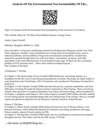 Analysis Of The Environmental Non Sustainability Of The...
Topic: An Analysis of the Environmental Non Sustainability of the American Coal Industry
Title of Book: Big Coal: The Dirty Secret Behind America s Energy Future
Author: James Goodell
Publisher: Houghton Mifflin Co., 2006.
James Goodell is a long time contributing columnist for Rolling Stone Magazine and the New York
Times Magazine. Goodell s main contributions are writing about environmental issues, such as
industrial pollution, and the problem of long term environmental sustainability. Goodell does
meticulous research through interviews with coal miners, coal industry executives, and other
participants in the chain linked process of coal production and usage. In Big Coal, the overarching
problem of CO2 emissions from ... Show more content on Helpwriting.net ...
Part 2:Outline of the Book
(150)Section 1: The Dig
In Chapter 1: The Saudi Arabia of Coal, Goodell (2006) defines the coal mining industry as a
foundation for the life cycle of coal mining and production in Gillette, Wyoming, the Saudi Arabia of
coal production in the United States, 40% of American coal is produced in Wyoming s Powder River
basin (p.4).
In Chapter 2: Coal Colonies, Goodell (2006) describes the poverty, corporate exploitation, and other
difficulties of mining life under the Massey Energy Corporation in West Virginia. These coal mining
colonies show the power of corporate dominance over miners, the local ecology, and coal production.
In Chapter 3: Dogholes and Chapter 4: The Carbon Express, Goodall (2007) defines the dirty methods
of coal mining and the environmental danger that coal mining brings to the ecology. More so, Goodell
exposes the glamorous depiction of coal mining by corporate executives and politicians.
Section 2: The Burn
In Chapter 4: Infinite Needs, Goodell (2006) defines the historical rise of Thomas Edison s coal
powered electricity, which defined the demand for American coal mining, production, and usage:
Edison created a nation of electric junkies (p.109).
In Chapter 5: The Big Dirty, Goodell (2006) defines the rise of pollution as a historical development
throughout the late 19th century and into the 20th century. CO2 had
... Get more on HelpWriting.net ...
 