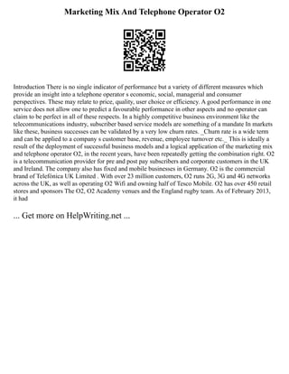 Marketing Mix And Telephone Operator O2
Introduction There is no single indicator of performance but a variety of different measures which
provide an insight into a telephone operator s economic, social, managerial and consumer
perspectives. These may relate to price, quality, user choice or efficiency. A good performance in one
service does not allow one to predict a favourable performance in other aspects and no operator can
claim to be perfect in all of these respects. In a highly competitive business environment like the
telecommunications industry, subscriber based service models are something of a mandate In markets
like these, business successes can be validated by a very low churn rates. _Churn rate is a wide term
and can be applied to a company s customer base, revenue, employee turnover etc._ This is ideally a
result of the deployment of successful business models and a logical application of the marketing mix
and telephone operator O2, in the recent years, have been repeatedly getting the combination right. O2
is a telecommunication provider for pre and post pay subscribers and corporate customers in the UK
and Ireland. The company also has fixed and mobile businesses in Germany. O2 is the commercial
brand of Telefónica UK Limited . With over 23 million customers, O2 runs 2G, 3G and 4G networks
across the UK, as well as operating O2 Wifi and owning half of Tesco Mobile. O2 has over 450 retail
stores and sponsors The O2, O2 Academy venues and the England rugby team. As of February 2013,
it had
... Get more on HelpWriting.net ...
 