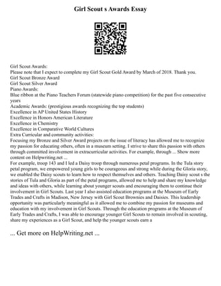 Girl Scout s Awards Essay
Girl Scout Awards:
Please note that I expect to complete my Girl Scout Gold Award by March of 2018. Thank you.
Girl Scout Bronze Award
Girl Scout Silver Award
Piano Awards:
Blue ribbon at the Piano Teachers Forum (statewide piano competition) for the past five consecutive
years
Academic Awards: (prestigious awards recognizing the top students)
Excellence in AP United States History
Excellence in Honors American Literature
Excellence in Chemistry
Excellence in Comparative World Cultures
Extra Curricular and community activities:
Focusing my Bronze and Silver Award projects on the issue of literacy has allowed me to recognize
my passion for educating others, often in a museum setting. I strive to share this passion with others
through committed involvement in extracurricular activities. For example, through ... Show more
content on Helpwriting.net ...
For example, troop 143 and I led a Daisy troop through numerous petal programs. In the Tula story
petal program, we empowered young girls to be courageous and strong while during the Gloria story,
we enabled the Daisy scouts to learn how to respect themselves and others. Teaching Daisy scout s the
stories of Tula and Gloria as part of the petal programs, allowed me to help and share my knowledge
and ideas with others, while learning about younger scouts and encouraging them to continue their
involvement in Girl Scouts. Last year I also assisted education programs at the Museum of Early
Trades and Crafts in Madison, New Jersey with Girl Scout Brownies and Daisies. This leadership
opportunity was particularly meaningful as it allowed me to combine my passion for museums and
education with my involvement in Girl Scouts. Through the education programs at the Museum of
Early Trades and Crafts, I was able to encourage younger Girl Scouts to remain involved in scouting,
share my experiences as a Girl Scout, and help the younger scouts earn a
... Get more on HelpWriting.net ...
 