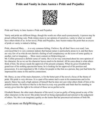 Pride and Vanity in Jane Austen s Pride and Prejudice
Pride and Vanity in Jane Austen s Pride and Prejudice
Vanity and pride are different things, though the words are often used synonymously. A person may be
proud without being vain. Pride relates more to our opinion of ourselves, vanity to what we would
have others think of us. In her novel, Pride and Prejudice, Jane Austen makes the point that an excess
of pride or vanity is indeed a failing.
Pride, observed Mary, . . . is a very common failing, I believe. By all that I have ever read, I am
convinced that it is very common indeed, that human nature is particularly prone to it, and that there
are very few of us who do not cherish a feeling of self complacency on the score of some quality or
another, real or imaginary. ... Show more content on Helpwriting.net ...
Mr. Collins possesses a definite sense of vanity. He is in no way concerned about his own opinion of
his character, for as we see his character leaves much to be desired. All he cares about is what others
think of him. He always needs the approval of his present company. When he gives Elizabeth the
grand tour of his nothing spectacular home, he is looking for her approval of his position and
possessions. It is not important to Mr. Collins for people to like him as a person, they just had better be
impressed his status in life and his connections.
Mr. Darcy, as one of the main characters, is for the better part of the novel a focus of the theme of
pride. His pride is very obvious. It is a part of his nature and is seen in his mannerisms and in his
speech. Darcy has such a high opinion of himself that he does not care what others think of him or his
prideful actions. He believes that he is the best in every way possible and finds that his standing in
society gives him the right to be critical of those not as perfect as he.
Elizabeth Bennet, the other main character of the novel, is just as guilty of being proud as any of the
other characters in the novel. She prides herself on being unprejudiced and rational in the judgement
of others. Yet, this is an imaginary quality as she learns that her preconceived notions of both Mr.
... Get more on HelpWriting.net ...
 