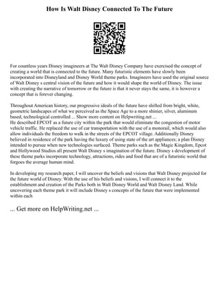 How Is Walt Disney Connected To The Future
For countless years Disney imagineers at The Walt Disney Company have exercised the concept of
creating a world that is connected to the future. Many futuristic elements have slowly been
incorporated into Disneyland and Disney World theme parks. Imagineers have used the original source
of Walt Disney s central vision of the future and how it would shape the world of Disney. The issue
with creating the narrative of tomorrow or the future is that it never stays the same, it is however a
concept that is forever changing.
Throughout American history, our progressive ideals of the future have shifted from bright, white,
geometric landscapes of what we perceived as the Space Age to a more shinier, silver, aluminum
based, technological controlled ... Show more content on Helpwriting.net ...
He described EPCOT as a future city within the park that would eliminate the congestion of motor
vehicle traffic. He replaced the use of car transportation with the use of a monorail, which would also
allow individuals the freedom to walk in the streets of the EPCOT village. Additionally Disney
believed in residence of the park having the luxury of using state of the art appliances; a plan Disney
intended to pursue when new technologies surfaced. Theme parks such as the Magic Kingdom, Epcot
and Hollywood Studios all present Walt Disney s imagination of the future. Disney s development of
these theme parks incorporate technology, attractions, rides and food that are of a futuristic world that
forgoes the average human mind.
In developing my research paper, I will uncover the beliefs and visions that Walt Disney projected for
the future world of Disney. With the use of his beliefs and visions, I will connect it to the
establishment and creation of the Parks both in Walt Disney World and Walt Disney Land. While
uncovering each theme park it will include Disney s concepts of the future that were implemented
within each
... Get more on HelpWriting.net ...
 
