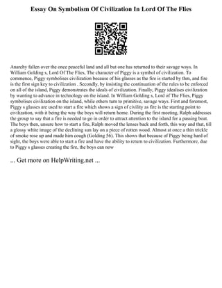 Essay On Symbolism Of Civilization In Lord Of The Flies
Anarchy fallen over the once peaceful land and all but one has returned to their savage ways. In
William Golding s, Lord Of The Flies, The character of Piggy is a symbol of civilization. To
commence, Piggy symbolises civilization because of his glasses as the fire is started by thm, and fire
is the first sign key to civilization . Secondly, by insisting the continuation of the rules to be enforced
on all of the island, Piggy demonstrates the ideals of civilization. Finally, Piggy idealises civilization
by wanting to advance in technology on the island. In William Golding s, Lord of The Flies, Piggy
symbolises civilization on the island, while others turn to primitive, savage ways. First and foremost,
Piggy s glasses are used to start a fire which shows a sign of civility as fire is the starting point to
civilization, with it being the way the boys will return home. During the first meeting, Ralph addresses
the group to say that a fire is needed to go in order to attract attention to the island for a passing boat.
The boys then, unsure how to start a fire, Ralph moved the lenses back and forth, this way and that, till
a glossy white image of the declining sun lay on a piece of rotten wood. Almost at once a thin trickle
of smoke rose up and made him cough (Golding 56). This shows that because of Piggy being hard of
sight, the boys were able to start a fire and have the ability to return to civilization. Furthermore, due
to Piggy s glasses creating the fire, the boys can now
... Get more on HelpWriting.net ...
 