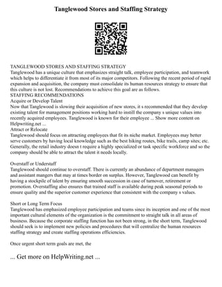 Tanglewood Stores and Staffing Strategy
TANGLEWOOD STORES AND STAFFING STRATEGY
Tanglewood has a unique culture that emphasizes straight talk, employee participation, and teamwork
which helps to differentiate it from most of its major competitors. Following the recent period of rapid
expansion and acquisition, the company must consolidate its human resources strategy to ensure that
this culture is not lost. Recommendations to achieve this goal are as follows.
STAFFING RECOMMENDATIONS
Acquire or Develop Talent
Now that Tanglewood is slowing their acquisition of new stores, it s recommended that they develop
existing talent for management positions working hard to instill the company s unique values into
recently acquired employees. Tanglewood is known for their employee ... Show more content on
Helpwriting.net ...
Attract or Relocate
Tanglewood should focus on attracting employees that fit its niche market. Employees may better
serve customers by having local knowledge such as the best hiking routes, bike trails, camp sites; etc.
Generally, the retail industry doesn t require a highly specialized or task specific workforce and so the
company should be able to attract the talent it needs locally.
Overstaff or Understaff
Tanglewood should continue to overstaff. There is currently an abundance of department managers
and assistant mangers that may at times border on surplus. However, Tanglewood can benefit by
having a stockpile of talent by ensuring smooth succession in case of turnover, retirement or
promotion. Overstaffing also ensures that trained staff is available during peak seasonal periods to
ensure quality and the superior customer experience that consistent with the company s values.
Short or Long Term Focus
Tanglewood has emphasized employee participation and teams since its inception and one of the most
important cultural elements of the organization is the commitment to straight talk in all areas of
business. Because the corporate staffing function has not been strong, in the short term, Tanglewood
should seek is to implement new policies and procedures that will centralize the human resources
staffing strategy and create staffing operations efficiencies.
Once urgent short term goals are met, the
... Get more on HelpWriting.net ...
 