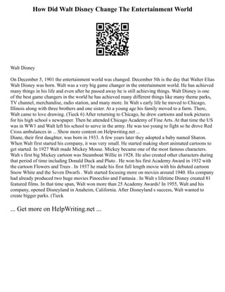 How Did Walt Disney Change The Entertainment World
Walt Disney
On December 5, 1901 the entertainment world was changed. December 5th is the day that Walter Elias
Walt Disney was born. Walt was a very big game changer in the entertainment world. He has achieved
many things in his life and even after he passed away he is still achieving things. Walt Disney is one
of the best game changers in the world he has achieved many different things like many theme parks,
TV channel, merchandise, radio station, and many more. In Walt s early life he moved to Chicago,
Illinois along with three brothers and one sister. At a young age his family moved to a farm. There,
Walt came to love drawing. (Tieck 6) After returning to Chicago, he drew cartoons and took pictures
for his high school s newspaper. Then he attended Chicago Academy of Fine Arts. At that time the US
was in WW1 and Walt left his school to serve in the army. He was too young to fight so he drove Red
Cross ambulances in ... Show more content on Helpwriting.net ...
Diane, their first daughter, was born in 1933. A few years later they adopted a baby named Sharon.
When Walt first started his company, it was very small. He started making short animated cartoons to
get started. In 1927 Walt made Mickey Mouse. Mickey became one of the most famous characters.
Walt s first big Mickey cartoon was Steamboat Willie in 1928. He also created other characters during
that period of time including Donald Duck and Pluto . He won his first Academy Award in 1932 with
the cartoon Flowers and Trees . In 1937 he made his first full length movie with his debuted cartoon
Snow White and the Seven Dwarfs . Walt started focusing more on movies around 1940. His company
had already produced two huge movies Pinocchio and Fantasia . In Walt s lifetime Disney created 81
featured films. In that time span, Walt won more than 25 Academy Awards! In 1955, Walt and his
company, opened Disneyland in Anaheim, California. After Disneyland s success, Walt wanted to
create bigger parks. (Tieck
... Get more on HelpWriting.net ...
 