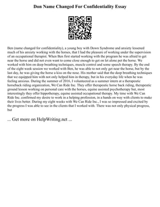 Don Name Changed For Confidentiality Essay
Ben (name changed for confidentiality), a young boy with Down Syndrome and anxiety lessened
much of his anxiety working with the horses, that I had the pleasure of working under the supervision
of an occupational therapist. When Ben first started working with the program he was afraid to get
near the horse and did not even want to come close enough to get on let alone pet the horse. We
worked with him on deep breathing techniques, muscle control and some speech therapy. By the end
of the eight week session we worked with Ben, he was able to not only get near the horse, but by the
last day, he was giving the horse a kiss on the nose. His mother said that the deep breathing techniques
that we equipped him with not only helped him in therapy, but in his everyday life when he was
feeling anxious. During the summer of 2016, I volunteered as a summer intern at a therapeutic
horseback riding organization, We Can Ride Inc. They offer therapeutic horse back riding, therapeutic
ground lesson working on personal care with the horses, equine assisted psychotherapy but, most
interestingly they offer hippotherapy, equine assisted occupational therapy. My time with We Can
Ride Inc. confirmed my desire to work in a helping profession, in a hands on way with clients to make
their lives better. During my eight weeks with We Can Ride Inc., I was so impressed and excited by
the progress I was able to see in the clients that I worked with. There was not only physical progress,
but
... Get more on HelpWriting.net ...
 