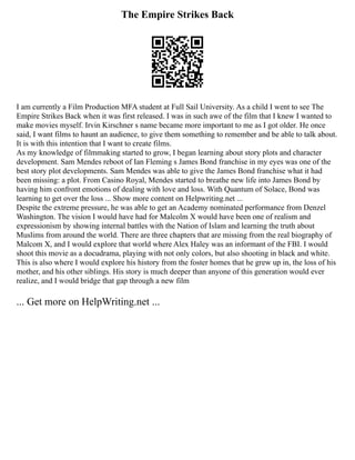 The Empire Strikes Back
I am currently a Film Production MFA student at Full Sail University. As a child I went to see The
Empire Strikes Back when it was first released. I was in such awe of the film that I knew I wanted to
make movies myself. Irvin Kirschner s name became more important to me as I got older. He once
said, I want films to haunt an audience, to give them something to remember and be able to talk about.
It is with this intention that I want to create films.
As my knowledge of filmmaking started to grow, I began learning about story plots and character
development. Sam Mendes reboot of Ian Fleming s James Bond franchise in my eyes was one of the
best story plot developments. Sam Mendes was able to give the James Bond franchise what it had
been missing: a plot. From Casino Royal, Mendes started to breathe new life into James Bond by
having him confront emotions of dealing with love and loss. With Quantum of Solace, Bond was
learning to get over the loss ... Show more content on Helpwriting.net ...
Despite the extreme pressure, he was able to get an Academy nominated performance from Denzel
Washington. The vision I would have had for Malcolm X would have been one of realism and
expressionism by showing internal battles with the Nation of Islam and learning the truth about
Muslims from around the world. There are three chapters that are missing from the real biography of
Malcom X, and I would explore that world where Alex Haley was an informant of the FBI. I would
shoot this movie as a docudrama, playing with not only colors, but also shooting in black and white.
This is also where I would explore his history from the foster homes that he grew up in, the loss of his
mother, and his other siblings. His story is much deeper than anyone of this generation would ever
realize, and I would bridge that gap through a new film
... Get more on HelpWriting.net ...
 