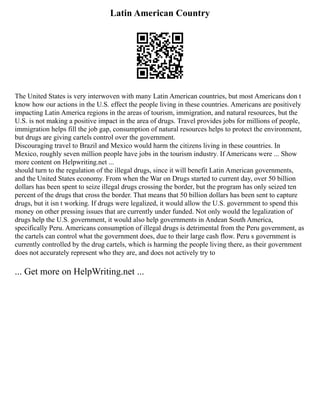 Latin American Country
The United States is very interwoven with many Latin American countries, but most Americans don t
know how our actions in the U.S. effect the people living in these countries. Americans are positively
impacting Latin America regions in the areas of tourism, immigration, and natural resources, but the
U.S. is not making a positive impact in the area of drugs. Travel provides jobs for millions of people,
immigration helps fill the job gap, consumption of natural resources helps to protect the environment,
but drugs are giving cartels control over the government.
Discouraging travel to Brazil and Mexico would harm the citizens living in these countries. In
Mexico, roughly seven million people have jobs in the tourism industry. If Americans were ... Show
more content on Helpwriting.net ...
should turn to the regulation of the illegal drugs, since it will benefit Latin American governments,
and the United States economy. From when the War on Drugs started to current day, over 50 billion
dollars has been spent to seize illegal drugs crossing the border, but the program has only seized ten
percent of the drugs that cross the border. That means that 50 billion dollars has been sent to capture
drugs, but it isn t working. If drugs were legalized, it would allow the U.S. government to spend this
money on other pressing issues that are currently under funded. Not only would the legalization of
drugs help the U.S. government, it would also help governments in Andean South America,
specifically Peru. Americans consumption of illegal drugs is detrimental from the Peru government, as
the cartels can control what the government does, due to their large cash flow. Peru s government is
currently controlled by the drug cartels, which is harming the people living there, as their government
does not accurately represent who they are, and does not actively try to
... Get more on HelpWriting.net ...
 