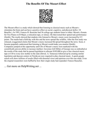 The Benefits Of The Mozart Effect
The Mozart effect is a study which showed that listening to classical music such as Mozart s
stimulates the brain and can have a positive effect on social, cognitive, and physical skills ( 10
Benefits ). In 1993, Frances H. Rauscher had 36 college age students listen to either: Mozart s Sonata
for Two Pianos in D Major, a relaxation tape, or silence. He then tested their spatial task performance
(Smith). The results showed that students who listened to Mozart s music score increased by 8 9
points. The media had a field day with this and the news spread like wildfire. After the first study was
released, exaggerated claims that Mozart s music increased IQ spread throughout the news. Soon, it
became popularly understood that listening to Mozart would make you smarter (Smith).
Companies jumped at this opportunity and CDs of Mozart s music were marketed with the
scientifically proven ability to increase intellect. Governor Zell Miller of Georgia was so enthralled at
the results of the study that he passed legislation to allocate $105,000 to give a free classical music
tape or CD to every new mother in the state (Dowd, 1). Tennessee followed up by creating similar
legislation and daycare centers in Florida are now required to play classical music. A quick google
search will show millions of results filled with distorted views and opinions over this one study. Even
the original researchers were baffled by how their single study had expanded. Frances Rauscher,
... Get more on HelpWriting.net ...
 