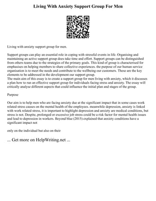 Living With Anxiety Support Group For Men
Living with anxiety support group for men.
Support groups can play an essential role in coping with stressful events in life. Organising and
maintaining an active support group does take time and effort. Support groups can be distinguished
from others teams due to the strategies of the primary goals. This kind of group is characterised for
emphasises on helping members to share collective experiences. the purpose of our human service
organisation is to meet the needs and contribute to the wellbeing our customers. These are the key
elements to be addressed in the development our support group.
The main aim of this essay is to create a support group for men living with anxiety, which it discusses
a plan how to run an effective support group for individuals facing stress and anxiety. The essay will
critically analyse different aspects that could influence the initial plan and stages of the group.
Purpose
Our aim is to help men who are facing anxiety due at the significant impact that in some cases work
related stress causes on the mental health of the employees. meanwhile depression, anxiety is linked
with work related stress, it is important to highlight depression and anxiety are medical conditions, but
stress is not. Despite, prolonged or excessive job stress could be a risk factor for mental health issues
and lead to depression in workers. Beyond blue (2015) explained that anxiety conditions have a
significant impact not
only on the individual but also on their
... Get more on HelpWriting.net ...
 