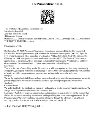 The Privatization Of HBL
This symbol of HBL contains Bismillahat top,
Swordunder Bismillah
And then lion under sword
.This symbol depicts:
Bismillah ........ Islamic values and culture Sword......power Lion........ Strength HBL ........brand name
THE POWER TO LEAD .......logo
Privatization of HBL
On December 29, 2003 Pakistan s Privatization Commission announced that the Government of
Pakistan had formally granted the Aga Khan Fund for Economic Development (AKFED) rights to
51% of shareholding in HBL, against an investment of PKR 22.409 billion (USD 389 million). On
February 26, 2004, management control was handed over to AKFED. The Board of Directors was
reconstituted to have four AKFED nominees, including the Chairman and President/CEO and three
Government of Pakistan nominees. ... Show more content on Helpwriting.net ...
Excellence
This is at the core of everything we do. The markets in which we operate are becoming increasingly
competitive, giving our customers an abundance of choice. Only through being the very best, in terms
of service we offer, our products and premises, can we hope to be successful and grow.
Integrity
We are the leading bank in Pakistan and our success depends upon trust. Our customers and society in
general expect us to possess and steadfastly adhere to high moral principles and professional
standards.
Customer Focus
We understand fully the needs of our customers and adapt our products and services to meet these. We
always strive to put the satisfaction of our customers first.
Meritocracy We believe in giving opportunities and advantages to our employees on the basis of their
ability. We believe in rewarding achievement and in providing first class career opportunities for all
Progressiveness We believe in the advancement of society through the adoption of enlightened
working practices, innovative new products and processes, and a spirit of
... Get more on HelpWriting.net ...
 