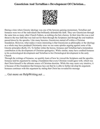 Gnosticism And Tertullian s Development Of Christian...
During a time where Gnostic ideology was one of the heresies gaining momentum, Tertullian and
Irenaeus were two of the individuals that brilliantly defended the faith. They saw Gnosticism through
the same lens as many other Church Fathers, as nothing else but a heresy. In their time this was a real
threat to the true faith that was laid out for them through the Scriptures and through the oral tradition
passed down by the apostles. Like many heresies, Gnosticism started off within a Christian
foundation. However, what makes it more interesting is that Gnosticism as philosophy or the ideology
as a whole may have predated Christianity since we see some epistles arguing against some of the
Gnostic principles (Kelly 23). To further refute the heresy, Irenaeus and Tertullian had a tremendous
contribution in the development of Christian apologetics. While similar, many have credited Irenaeus
to his ecclesiological development and Tertullian to his Christological development in the early
Church.
Through the writings of Irenaeus, we quickly learn of how he viewed the Scriptures and the apostles.
Irenaeus laid his argument by stating a foundation that every Christian would agree with, which was
that Christ himself is the ultimate source of Christian doctrine. While this may seem very intuitive, it
is because of this foundation that Irenaeus lays out that he is able to further develop his argument.
Irenaeus continues with this argument by stating that Christ has revealed his message
... Get more on HelpWriting.net ...
 