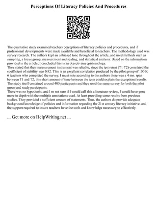 Perceptions Of Literacy Policies And Procedures
The quantative study examined teachers perceptions of literacy policies and procedures, and if
professional developments were made available and beneficial to teachers. The methodology used was
survey research. The authors kept an unbiased tone throughout the article, and used methods such as
sampling, a focus group, measurement and scaling, and statistical analysis. Based on the information
provided in the article, I concluded this is an objectivism epistemology.
They stated that their measurement instrument was reliable, since the test retest (T1 T2) correlated the
coefficient of stability was 0.92. This is an excellent correlation produced by the pilot group of 100 K
6 teachers who completed the survey. I must note according to the authors there was a 4 mo. span
between T1 and T2, this short amount of time between the tests could explain the exceptional results.
The study itself contained around 400 participants and they used the same survey for both the pilot
group and study participants.
There was no hypothesis, and I m not sure if I would call this a literature review, I would have gone
more in depth with the multiple annotations used. At least providing some results from previous
studies. They provided a sufficient amount of statements. Thus, the authors do provide adequate
background knowledge of policies and information regarding the 21st century literacy initiative, and
the support required to insure teachers have the tools and knowledge necessary to effectively
... Get more on HelpWriting.net ...
 