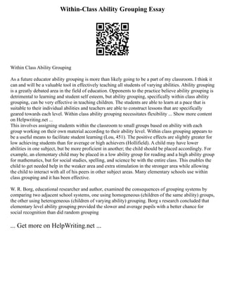 Within-Class Ability Grouping Essay
Within Class Ability Grouping
As a future educator ability grouping is more than likely going to be a part of my classroom. I think it
can and will be a valuable tool in effectively teaching all students of varying abilities. Ability grouping
is a greatly debated area in the field of education. Opponents to the practice believe ability grouping is
detrimental to learning and student self esteem, but ability grouping, specifically within class ability
grouping, can be very effective in teaching children. The students are able to learn at a pace that is
suitable to their individual abilities and teachers are able to construct lessons that are specifically
geared towards each level. Within class ability grouping necessitates flexibility ... Show more content
on Helpwriting.net ...
This involves assigning students within the classroom to small groups based on ability with each
group working on their own material according to their ability level. Within class grouping appears to
be a useful means to facilitate student learning (Lou, 451). The positive effects are slightly greater for
low achieving students than for average or high achievers (Hollifield). A child may have lower
abilities in one subject, but be more proficient in another; the child should be placed accordingly. For
example, an elementary child may be placed in a low ability group for reading and a high ability group
for mathematics, but for social studies, spelling, and science be with the entire class. This enables the
child to get needed help in the weaker area and extra stimulation in the stronger area while allowing
the child to interact with all of his peers in other subject areas. Many elementary schools use within
class grouping and it has been effective.
W. R. Borg, educational researcher and author, examined the consequences of grouping systems by
comparing two adjacent school systems, one using homogeneous (children of the same ability) groups,
the other using heterogeneous (children of varying ability) grouping. Borg s research concluded that
elementary level ability grouping provided the slower and average pupils with a better chance for
social recognition than did random grouping
... Get more on HelpWriting.net ...
 