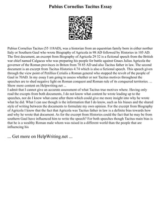 Pubius Cornelius Tacitus Essay
Pubius Cornelius Tacitus (55 118AD), was a historian from an equestrian family born in either norther
Italy or Southern Gaul who wrote Biography of Agricola in 98 AD followed by Histories in 105 AD.
The first document, an excerpt from Biography of Agricola 29 32 is a fictional speech from the British
war chief named Calgacus who was preparing his people for battle against Gnaes Julius Agricola the
governor of the Roman provinces in Briton from 78 85 AD and also Tacitus father in law. The second
document is an excerpt from Tacitus Histories 4.74 which is also a fictional speech. This speech given
through the view point of Petillius Cerialis a Roman general who stopped the revolt of the people of
Gaul in 70AD. In my essay I am going to assess whether or not Tacitus motives throughout the
speeches are to shed negative light on Roman conquest and Roman rule of its conquered territories. ...
Show more content on Helpwriting.net ...
I admit that I cannot give an accurate assessment of what Tacitus true motives where. Having only
read the excepts from both documents, I do not know what content he wrote leading up to the
speeches, nor do I know what came after them which could give me more insight into why he wrote
what he did. What I can use though is the information that I do know, such as his biases and the shared
style of writing between the documents to formulate my own opinion. For the excerpt from Biography
of Agricola I know that the fact that Agricola was Tacitus father in law is a definite bias towards how
and why he wrote that document. As for the excerpt from Histories could the fact that he may be from
southern Gaul have influenced him to write the speech? For both speeches though Tacitus main bias is
that he is a wealthy Roman male whom was raised in a different world than the people that are
influencing his
... Get more on HelpWriting.net ...
 